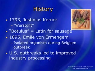 Center for Food Security and Public Health
Iowa State University 2004
History
• 1793, Justinius Kerner
− “Wurstgift”
• “Botulus” = Latin for sausage
• 1895, Emile von Ermengem
− Isolated organism during Belgium
outbreak
• U.S. outbreaks led to improved
industry processing
 