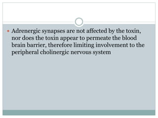  Adrenergic synapses are not affected by the toxin,
nor does the toxin appear to permeate the blood
brain barrier, therefore limiting involvement to the
peripheral cholinergic nervous system
 