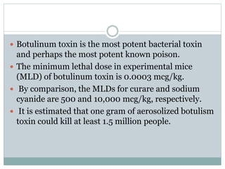  Botulinum toxin is the most potent bacterial toxin
and perhaps the most potent known poison.
 The minimum lethal dose in experimental mice
(MLD) of botulinum toxin is 0.0003 mcg/kg.
 By comparison, the MLDs for curare and sodium
cyanide are 500 and 10,000 mcg/kg, respectively.
 It is estimated that one gram of aerosolized botulism
toxin could kill at least 1.5 million people.
 
