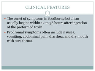 CLINICAL FEATURES
 The onset of symptoms in foodborne botulism
usually begins within 12 to 36 hours after ingestion
of the preformed toxin
 Prodromal symptoms often include nausea,
vomiting, abdominal pain, diarrhea, and dry mouth
with sore throat
 