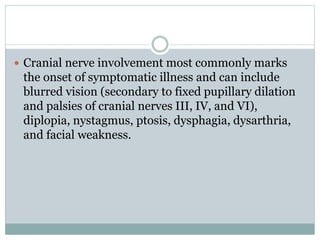  Cranial nerve involvement most commonly marks
the onset of symptomatic illness and can include
blurred vision (secondary to fixed pupillary dilation
and palsies of cranial nerves III, IV, and VI),
diplopia, nystagmus, ptosis, dysphagia, dysarthria,
and facial weakness.
 