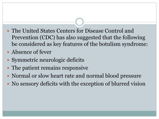  The United States Centers for Disease Control and
Prevention (CDC) has also suggested that the following
be considered as key features of the botulism syndrome:
 Absence of fever
 Symmetric neurologic deficits
 The patient remains responsive
 Normal or slow heart rate and normal blood pressure
 No sensory deficits with the exception of blurred vision
 