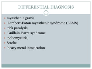 DIFFERENTIAL DIAGNOSIS
 myasthenia gravis
 Lambert-Eaton myasthenic syndrome (LEMS)
 tick paralysis
 Guillain-Barré syndrome
 poliomyelitis,
 Stroke
 heavy metal intoxication
 