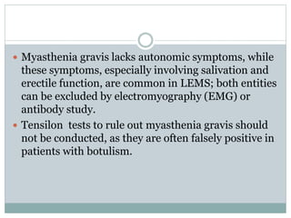  Myasthenia gravis lacks autonomic symptoms, while
these symptoms, especially involving salivation and
erectile function, are common in LEMS; both entities
can be excluded by electromyography (EMG) or
antibody study.
 Tensilon tests to rule out myasthenia gravis should
not be conducted, as they are often falsely positive in
patients with botulism.
 
