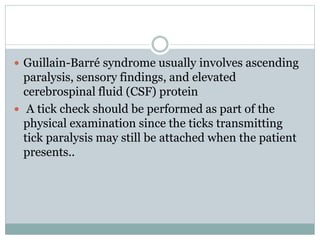  Guillain-Barré syndrome usually involves ascending
paralysis, sensory findings, and elevated
cerebrospinal fluid (CSF) protein
 A tick check should be performed as part of the
physical examination since the ticks transmitting
tick paralysis may still be attached when the patient
presents..
 