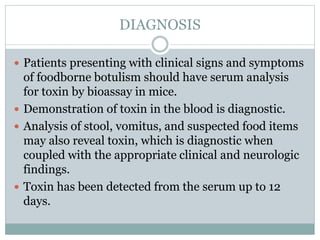 DIAGNOSIS
 Patients presenting with clinical signs and symptoms
of foodborne botulism should have serum analysis
for toxin by bioassay in mice.
 Demonstration of toxin in the blood is diagnostic.
 Analysis of stool, vomitus, and suspected food items
may also reveal toxin, which is diagnostic when
coupled with the appropriate clinical and neurologic
findings.
 Toxin has been detected from the serum up to 12
days.
 