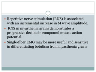  Repetitive nerve stimulation (RNS) is associated
with an incremental increase in M wave amplitude.
 RNS in myasthenia gravis demonstrates a
progressive decline in compound muscle action
potential.
 Single-fiber EMG may be more useful and sensitive
in differentiating botulism from myasthenia gravis
 