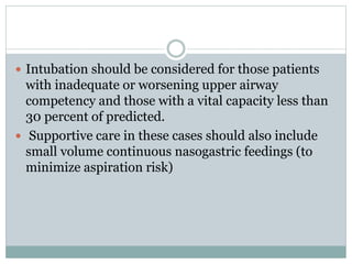  Intubation should be considered for those patients
with inadequate or worsening upper airway
competency and those with a vital capacity less than
30 percent of predicted.
 Supportive care in these cases should also include
small volume continuous nasogastric feedings (to
minimize aspiration risk)
 