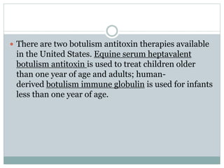  There are two botulism antitoxin therapies available
in the United States. Equine serum heptavalent
botulism antitoxin is used to treat children older
than one year of age and adults; human-
derived botulism immune globulin is used for infants
less than one year of age.
 