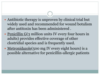  Antibiotic therapy is unproven by clinical trial but
widely used and recommended for wound botulism
after antitoxin has been administered .
 Penicillin G(3 million units IV every four hours in
adults) provides effective coverage of other
clostridial species and is frequently used.
 Metronidazole(500 mg IV every eight hours) is a
possible alternative for penicillin-allergic patients
 