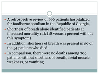  A retrospective review of 706 patients hospitalized
for foodborne botulism in the Republic of Georgia,
 Shortness of breath alone identified patients at
increased mortality risk (18 versus 1 percent without
this symptom).
 In addition, shortness of breath was present in 50 of
the 54 patients who died.
 In comparison, there were no deaths among 209
patients without shortness of breath, facial muscle
weakness, or vomiting.
 