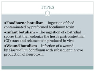 TYPES
●Foodborne botulism – Ingestion of food
contaminated by preformed botulinum toxin
●Infant botulism – The ingestion of clostridial
spores that then colonize the host's gastrointestinal
(GI) tract and release toxin produced in vivo
●Wound botulism – Infection of a wound
by Clostridium botulinum with subsequent in vivo
production of neurotoxin
 