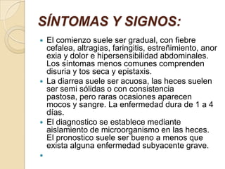 SÍNTOMAS Y SIGNOS:El comienzo suele ser gradual, con fiebre cefalea, altragias, faringitis, estreñimiento, anorexia y dolor e hipersensibilidad abdominales. Los síntomas menos comunes comprenden disuria y tos seca y epistaxis. La diarrea suele ser acuosa, las heces suelen ser semi sólidas o con consistencia pastosa, pero raras ocasiones aparecen mocos y sangre. La enfermedad dura de 1 a 4 días. El diagnostico se establece mediante aislamiento de microorganismo en las heces. El pronostico suele ser bueno a menos que exista alguna enfermedad subyacente grave.  