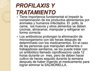 PROFILAXIS Y TRATAMIENTOTiene importancia fundamental el impedir la contaminación de los productos alimentarios por animales y humanos infectados. El  pollo, la carne,  los huevos y otros alimentos se deben cocinas, almacenar, manipular y refrigerar en forma correctaLos antibioticos prolongan la eliminación de microorganismo con las heces después de determinado con los medicamentos. En el caso de las personas que manipulan alimentos o trabajadores sanitarios, se los puede tratar con un antibiótico llamado ciprofloxacino cada 12 horas durante un  mes, pero de deben hacer cultivo de heces seguido durante la semana después de haber ingerido el medicamento para lograr eliminar la SALMONELLA.