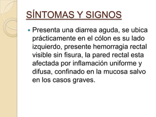 SÍNTOMAS Y SIGNOSPresenta una diarrea aguda, se ubica prácticamente en el cólon es su lado izquierdo, presente hemorragia rectal visible sin fisura, la pared rectal esta afectada por inflamación uniforme y difusa, confinado en la mucosa salvo en los casos graves.