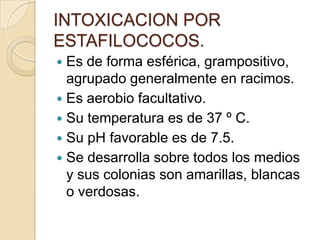 INTOXICACION POR ESTAFILOCOCOS.Es de forma esférica, grampositivo, agrupado generalmente en racimos. Es aerobio facultativo.Su temperatura es de 37 º C.Su pH favorable es de 7.5.Se desarrolla sobre todos los medios y sus colonias son amarillas, blancas o verdosas.