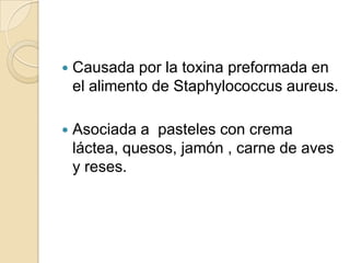 Causada por la toxina preformada en el alimento de Staphylococcusaureus.Asociada a  pasteles con crema láctea, quesos, jamón , carne de aves y reses.