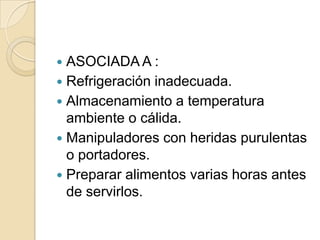 ASOCIADA A :Refrigeración inadecuada.Almacenamiento a temperatura ambiente o cálida.Manipuladores con heridas purulentas o portadores.Preparar alimentos varias horas antes de servirlos.