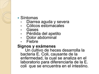 Síntomas-    Diarrea aguda y severa-    Cólicos estomacales-    Gases-    Pérdida del apetito-    Dolor abdominal-    FiebreSignos y exámenes    Un cultivo de heces desarrolla la bacteria E. Coli, causante de la enfermedad, la cual se analiza en el laboratorio para diferenciarla de la E. coli  que se encuentra en el intestino.
