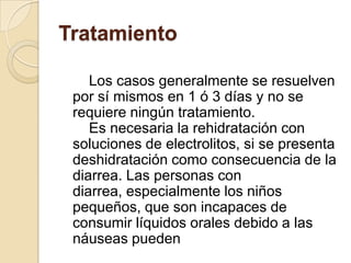 Tratamiento    Los casos generalmente se resuelven por sí mismos en 1 ó 3 días y no se requiere ningún tratamiento.    Es necesaria la rehidratación con soluciones de electrolitos, si se presenta deshidratación como consecuencia de la diarrea. Las personas con diarrea, especialmente los niños pequeños, que son incapaces de consumir líquidos orales debido a las náuseas pueden 