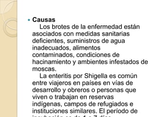 Causas    Los brotes de la enfermedad están asociados con medidas sanitarias deficientes, suministros de agua inadecuados, alimentos contaminados, condiciones de hacinamiento y ambientes infestados de moscas.    La enteritis por Shigella es común entre viajeros en países en vías de desarrollo y obreros o personas que viven o trabajan en reservas indígenas, campos de refugiados e instituciones similares. El período de incubación es de 1 a 7 días.