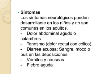 SíntomasLos síntomas neurológicos pueden desarrollarse en los niños y no son comunes en los adultos.-    Dolor abdominal agudo o calambres-    Tenesmo (dolor rectal con cólico)-    Diarrea acuosa; Sangre, moco o pus en las deposiciones-    Vómitos y náuseas-    Fiebre aguda