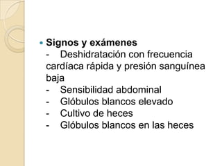 Signos y exámenes-    Deshidratación con frecuencia cardíaca rápida y presión sanguínea baja-    Sensibilidad abdominal-    Glóbulos blancos elevado-    Cultivo de heces-    Glóbulos blancos en las heces
