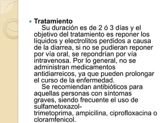 Tratamiento    Su duración es de 2 ó 3 días y el objetivo del tratamiento es reponer los líquidos y electrolitos perdidos a causa de la diarrea, si no se pudieran reponer por vía oral, se repondrían por vía intravenosa. Por lo general, no se administran medicamentos antidiarreicos, ya que pueden prolongar el curso de la enfermedad.    Se recomiendan antibióticos para aquellas personas con síntomas graves, siendo frecuente el uso de sulfametoxazol-trimetoprima, ampicilina, ciprofloxacina o cloramfenicol.