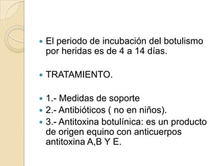 El periodo de incubación del botulismo por heridas es de 4 a 14 días.TRATAMIENTO.1.- Medidas de soporte2.- Antibióticos ( no en niños).3.- Antitoxina botulínica: es un producto de origen equino con anticuerpos antitoxina A,B Y E.