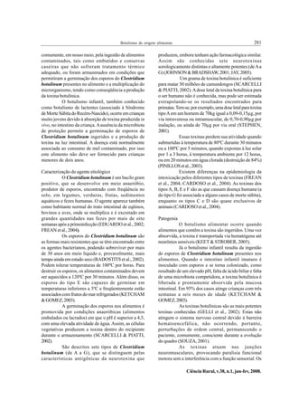 Botulismo de origem alimentar.                                           281

comumente, em nosso meio, pela ingestão de alimentos           produzem, embora tenham ação farmacológica similar.
contaminados, tais como embutidos e conservas                  Assim são conhecidas sete neurotoxinas
caseiras que não sofreram tratamento térmico                   sorologicamente distintas e altamente potentes (de A a
adequado, ou foram armazenados em condições que                G) (JOHNSON & BRADSHAW, 2001; JAY, 2005).
permitiram a germinação dos esporos do Clostridium                         Um grama de toxina botulínica é suficiente
botulinum presentes no alimento e a multiplicação do           para matar 30 milhões de camundongos (SCARCELLI
microrganismo, tendo como conseqüência a produção              & PIATTI, 2002). A dose letal da toxina botulínica para
da toxina botulínica.                                          o ser humano não é conhecida, mas pode ser estimada
            O botulismo infantil, também conhecido             extrapolando-se os resultados encontrados para
como botulismo de lactentes (associado à Síndrome              primatas. Tem-se, por exemplo, uma dose letal para toxina
de Morte Súbita do Recém-Nascido), ocorre em crianças          tipo A em um homem de 70kg igual a 0,09-0,15μg, por
muito jovens devido à absorção de toxina produzida in          via intravenosa ou intramuscular, de 0,70-0,90μg por
vivo, no intestino da criança. A ausência da microbiota        inalação, ou ainda de 70μg por via oral (STEPHEN,
de proteção permite a germinação de esporos de                 2001).
Clostridium botulinum ingeridos e a produção de                            Essas toxinas perdem sua atividade quando
toxina na luz intestinal. A doença está normalmente            submetidas à temperatura de 80ºC durante 30 minutos
associada ao consumo de mel contaminado, por isso              ou a 100ºC por 5 minutos, quando expostas à luz solar
este alimento não deve ser fornecido para crianças             por 1 a 3 horas, à temperatura ambiente por 12 horas,
menores de dois anos.                                          ou em 20 minutos em água clorada (destruição de 84%)
                                                               (PINILLOS et al., 2003).
Caracterização do agente etiológico                                        Existem diferenças na epidemiologia da
            O Clostridium botulinum é um bacilo gram           intoxicação pelos diferentes tipos de toxinas (FREAN
positivo, que se desenvolve em meio anaeróbio,                 et al., 2004; CARDOSO et al., 2004). As toxinas dos
produtor de esporos, encontrado com freqüência no              tipos A, B, E e F são as que causam doença humana (a
solo, em legumes, verduras, frutas, sedimentos                 do tipo G foi associada a alguns casos de morte súbita),
aquáticos e fezes humanas. O agente aparece também             enquanto os tipos C e D são quase exclusivos de
como habitante normal do trato intestinal de eqüinos,          animais (CARDOSO et al., 2004).
bovinos e aves, onde se multiplica e é excretado em
grandes quantidades nas fezes por mais de oito                 Patogenia
semanas após a primoinfecção (EDUARDO et al., 2002;                        O botulismo alimentar ocorre quando
FREAN et al., 2004).                                           alimentos que contêm a toxina são ingeridos. Uma vez
            Os esporos do Clostridium botulinum são            absorvida, a toxina é transportada via hematógena até
as formas mais resistentes que se têm encontrado entre         neurônios sensíveis (KEET & STROBER, 2005).
os agentes bacterianos, podendo sobreviver por mais                        Já o botulismo infantil resulta da ingestão
de 30 anos em meio líquido e, provavelmente, mais              de esporos de Clostridium botulinum presentes nos
tempo ainda em estado seco (RADOSTITS et al., 2002).           alimentos. Quando o intestino infantil imaturo é
Podem tolerar temperaturas de 100ºC por horas. Para            inoculado com esporos e se torna colonizado, como
destruir os esporos, os alimentos contaminados devem           resultado de um elevado pH, falta de ácido biliar e falta
ser aquecidos a 120ºC por 30 minutos. Além disso, os           de uma microbiota competidora, a toxina botulínica é
esporos do tipo E são capazes de germinar em                   liberada e prontamente absorvida pela mucosa
temperaturas inferiores a 3ºC e freqüentemente estão           intestinal. Em 95% dos casos atinge crianças com três
associados com frutos do mar refrigerados (KETCHAM             semanas a seis meses de idade (KETCHAM &
& GOMEZ, 2003).                                                GOMEZ, 2003).
            A germinação dos esporos nos alimentos é                       As toxinas botulínicas são as mais potentes
promovida por condições anaeróbicas (alimentos                 toxinas conhecidas (GELLI et al., 2002). Estas não
embalados ou lacrados) em que o pH é superior a 4,5,           atingem o sistema nervoso central devido à barreira
com uma elevada atividade de água. Assim, as células           hematoencefálica, não ocorrendo, portanto,
vegetativas produzem a toxina dentro do recipiente             perturbações de ordem central, permanecendo o
durante o armazenamento (SCARCELLI & PIATTI,                   paciente, comumente, consciente durante a evolução
2002).                                                         do quadro (SOUZA, 2001).
            São descritos sete tipos de Clostridium                        As toxinas atuam nas junções
botulinum (de A a G), que se distinguem pelas                  neuromusculares, provocando paralisia funcional
características antigênicas da neurotoxina que                 motora sem a interferência com a função sensorial. Os

                                                                              Ciência Rural, v.38, n.1, jan-fev, 2008.
 