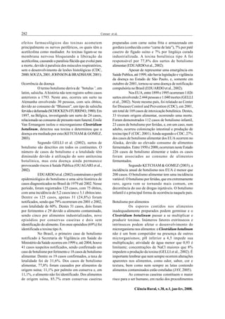 282                                                      Cereser et al.


efeitos farmacológicos das toxinas acometem                       preparadas com carne suína frita e armazenada em
principalmente os nervos periféricos, os quais têm a              gordura (conhecida como “carne de lata”), 7% por patê
acetilcolina como mediador. As toxinas ligam-se na                caseiro de fígado suíno e 7% por lingüiça curada
membrana nervosa bloqueando a liberação da                        industrializada. A toxina botulínica tipo A foi
acetilcolina, causando a paralisia flácida que evolui para        responsável por 77,8% dos surtos de botulismo
a morte, devido à paralisia dos músculos respiratórios,           alimentar (EDUARDO et al., 2002).
sem o desenvolvimento de lesões histológicas (CDC,                             Apesar de representar uma emergência em
2000; SOUZA, 2001; JOHNSON & BRADSHAW, 2001).                     Saúde Publica, até 1999, não havia legislação e vigilância
                                                                  da doença no Estado de São Paulo, e, somente em
Ocorrência da doença                                              outubro de 2001, tornou-se uma doença de notificação
             O termo botulismo deriva de “botulus”, em            compulsória no Brasil (EDUARDO et al., 2002).
latim, salsicha. A história não tem registro sobre casos                       Nos EUA, entre 1899 e 1995 ocorreram 1.026
anteriores a 1793. Neste ano, ocorreu um surto na                 surtos envolvendo 2.444 pessoas e 1.040 mortes (GELLI
Alemanha envolvendo 30 pessoas, com seis óbitos,                  et al., 2002). Neste mesmo país, foi relatado ao Center
devido ao consumo de “Blunsen”, um tipo de salsicha               for Diseases Control and Prevention (CDC), em 2001,
fervida e defumada (SCHOCKEN-ITURRINO, 1980). Em                  um total de 169 casos de intoxicação botulínica. Destes,
1897, na Bélgica, investigando um surto de 24 casos,              33 tiveram origem alimentar, ocorrendo uma morte.
relacionado ao consumo de presunto num funeral, Emile             Foram demonstrados 112 casos de botulismo infantil,
Van Ermangem isolou o microrganismo Clostridium                   23 casos de botulismo por feridas, e, em um caso, num
botulinum, detectou sua toxina e determinou que a                 adulto, ocorreu colonização intestinal e produção de
doença era mediada por esta (KETCHAM & GOMEZ,                     toxina tipo F (CDC, 2001). Ainda segundo o CDC, 27%
2003).                                                            dos casos de botulismo alimentar dos EUA ocorrem no
             Segundo GELLI et al. (2002), surtos de               Alaska, devido ao elevado consumo de alimentos
botulismo são descritos em todos os continentes. O                fermentados. Entre 1950 e 2000, ocorreram neste Estado
número de casos de botulismo e a letalidade têm                   226 casos de botulismo alimentar e todos os casos
diminuído devido à utilização do soro antitoxina                  foram associados ao consumo de alimentos
botulínica, mas esta doença ainda permanece                       fermentados.
provocando riscos à Saúde Pública (OUAGARI et al.,                             Segundo KETCHAM & GOMEZ (2003), a
2002).                                                            incidência anual de botulismo nos EUA é menor que
             EDUARDO et al. (2002) construíram o perfil           200 casos. O botulismo alimentar tem uma incidência
epidemiológico do botulismo e uma série histórica de              variável. O botulismo por feridas, que era extremamente
casos diagnosticados no Brasil de 1979 até 2002. Nesse            raro, agora vem se tornando mais comum, em
período, foram registrados 125 casos, com 75 óbitos,              decorrência do uso de drogas injetáveis. O botulismo
com uma incidência de 5,2 casos/ano e 3,1 óbitos/ano.             infantil é a principal forma de ocorrência naquele país.
Dentre os 125 casos, apenas 31 (24,8%) foram
notificados, sendo que 79% ocorreram em 2001 e 2002,              Botulismo por alimentos
com letalidade de 60%. Destes 31 casos, dois foram                           Os esporos contidos nos alimentos
por ferimentos e 29 devido a alimento contaminado,                inadequadamente preparados podem germinar e o
sendo cinco por alimentos industrializados, nove                  Clostridium botulinum passar a se multiplicar e
episódios por conservas caseiras e dois sem                       produzir toxinas. Inúmeros fatores extrínsecos e
identificação do alimento. Em onze episódios (69%) foi            intrínsecos podem afetar o desenvolvimento do
identificada a toxina tipo A.                                     microrganismo nos alimentos: o Clostridium botulinum
             No Brasil, o primeiro caso de botulismo              não é um bom competidor na presença de outros
notificado à Secretaria de Vigilância em Saúde do                 microrganismos; pH inferior a 4,5 impede sua
Ministério da Saúde ocorreu em 1999 e, até 2004, houve            multiplicação; atividade de água menor que 0,93 é
41 casos suspeitos notificados, sendo confirmado um               limitante; concentrações de NaCl maiores que 8%
caso de botulismo por ferimento e 18 casos de botulismo           impedem a produção da toxina (GELLI et al., 2002). É
alimentar. Dentre os 19 casos confirmados, a taxa de              importante lembrar que nem sempre ocorrem alterações
letalidade foi de 31,6%. Dos casos de botulismo                   aparentes nos alimentos, como odor, sabor, cor e
alimentar, 77,8% foram causados por alimentos de                  textura, bem como nem sempre as latas contendo
origem suína; 11,1% por palmito em conserva e, em                 alimentos contaminados estão estufadas (JAY, 2005).
11,1%, o alimento não foi identificado. Dos alimentos                        As conservas caseiras constituem o maior
de origem suína, 85,7% eram conservas caseiras                    risco para o ser humano, em razão dos procedimentos

                                                                                 Ciência Rural, v.38, n.1, jan-fev, 2008.
 