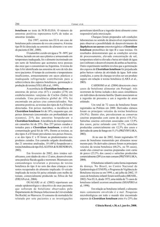 284                                                    Cereser et al.


botulinum no teste de PCR-ELISA. O número de                    permitiram identificar a ingestão deste alimento como
amostras positivas representou 6,6% de todas as                 responsável pela intoxicação.
amostras testadas.                                                          Charques foram preparados sob condições
              Em 1997, ocorreu nos EUA um caso de               laboratoriais no sentido de desenvolver experimentos
botulismo pelo consumo de ovo em conserva. A toxina             para observar a possibilidade de desenvolvimento de
tipo B foi detectada na amostra do alimento e no soro           Staphylococcus aureus enterotoxigênico e Clostridium
do paciente (CDC, 2000).                                        botulinum proteolítico do tipo B e suas toxinas. Os
            O matambre cozido em água a 78 - 80ºC por           resultados demonstraram que as condições severas
4 horas, lacrado em um saco plástico e armazenado em            de processamento, elevada concentração de sal,
temperatura inadequada, foi o alimento incriminado em           temperatura relativa elevada e baixa atividade de água
um surto de botulismo que acometeu nove pessoas                 (aw) inibiram o desenvolvimento de ambas as bactérias.
das onze que o consumiram na Argentina. A toxina do             Outro experimento também revelou que a germinação
tipo A foi identificada nas amostras de soro de três dos        dos esporos de Clostridium botulinum foi prejudicada
nove pacientes. O tempo de cozimento e temperaturas             pelos baixos valores de atividade de água. Sob estas
insuficientes, armazenamento em sacos plásticos e               condições, a carne de charque revelou ser um produto
inadequada refrigeração contribuíram para a                     seguro em relação à toxina botulínica (LARA et al.,
sobrevivência dos esporos botulínicos, germinação e             2003).
produção de toxina (VILLAR et al., 1999).                                   CARDOSO et al. (2004) descrevem cinco
            A ocorrência de Clostridium botulinum em            casos de botulismo alimentar em Portugal: três
amostras de peixes crus (67) e curados (278) em                 ocorreram de forma isolada e dois casos simultâneos
estabelecimentos varejistas de Cochin (Índia) foi               em indivíduos da mesma família. Quatro associaram-se
estudada. Uma prevalência global de 19% foi                     à ingestão de presunto e um à ingestão de atum
encontrada em peixes crus comercializados. Nas                  enlatado.
amostras positivas, as toxinas dos tipos de A a D foram                     Um total de 72 casos de botulismo foram
detectadas. Em peixes marinhos, a incidência de                 registrados na Polônia em 2000. Derivados cárneos
Clostridium botulinum foi de 18%, enquanto que, em              foram os principais veículos da toxina botulínica
peixes demersais (encontrados em profundidade nos               (56,9%). Dentre eles, prevaleceram as conservas
oceanos), 21% das amostras hospedavam o                         caseiras preparadas com carne de porco (18,1%).
Clostridium botulinum. A incidência do microrganismo            Salsichas caseiras estiveram associadas com 13,9%
em camarões foi de 25%. Dos 257 peixes curados e                dos casos, peixe enlatado com 12,5%, salsichas
testados para o Clostridium botulinum, o nível de               produzidas comercialmente em 12,5% dos casos e
contaminação geral foi de 10%. Dentre as toxinas, as            derivados de carne de frango em 11,1% (PRZYBYLSKA,
dos tipos A a D foram prevalentes nos peixes frescos,           2002).
e as dos tipos C e D foram as predominantes nos                              Já no ano de 2002, foram registrados 85
produtos curados. Em camarão salgado desidratado,               casos de botulismo transmitido por alimentos nesse
das 21 amostras analisadas, 10 (48%) hospedavam a               mesmo país. Os derivados cárneos foram os principais
toxina botulínica do tipo D (LALITHA & SURENDRAN,               veículos da toxina botulínica (68,2%, ou 58 casos),
2002).                                                          sendo eles conservas caseiras preparadas com carne
            Em fevereiro de 2002, dois irmãos sul-              de porco (23,5% dos casos) e salsichas produzidas
africanos, com idades de oito e 12 anos, desenvolveram          comercialmente (20%) os mais comuns (PRZYBYLSKA,
uma paralisia flácida aguda e morreram. Bioensaios em           2004).
camundongos revelaram a presença de toxina                                  O botulismo infantil é outra forma importante
botulínica do tipo A no soro das duas crianças e nos            da doença. No Brasil, no Centro Nacional de
restos recuperados do alimento implicado. O veículo             Epidemiologia (CENEPI), o Programa de Vigilância do
implicado da toxina foi peixe enlatado com molho de             Botulismo iniciou-se em 1999, e, até julho de 2002, 15
tomate, comercialmente produzido na África do Sul               casos de botulismo infantil foram notificados (BRASIL,
(FREAN et al., 2004).                                           2002). Nos EUA, desde 1973, uma média de 71 casos de
            OUAGARI et al. (2002) reportaram um                 botulismo infantil ocorrem anualmente (SHAPIRO et
estudo epidemiológico e descritivo de onze pacientes            al., 1998).
que sofreram de botulismo observados pelo                                   Em relação ao botulismo infantil, o alimento
Departamento de Doenças Infecciosas da Universidade             mais comumente envolvido é o mel. Pesquisas
Ibn Rochd, no Marrocos. O consumo de mortadela foi              microbiológicas em todo o mundo têm encontrado
relatado por sete pacientes e as investigações                  esporos de Clostridium botulinum entre 4 e 25% das

                                                                               Ciência Rural, v.38, n.1, jan-fev, 2008.
 