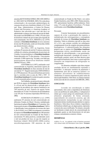 Botulismo de origem alimentar.                                               285

amostras (KETCHAM & GOMEZ, 2003; EDUARDO et                    comercializado no Estado de São Paulo e em outros
al., 2002; KEET & STROBER, 2005). Por conta dessa              Estados brasileiros, entre 2002 e 2003. Destas amostras,
contaminação e da associação epidemiológica do                 39% apresentaram bactérias sulfito-redutoras. Entre
consumo de mel com o botulismo infantil, a U.S. Food           essas, 11% eram do gênero Clostridium e 7% foram
and Drug Administration, o Centers for Disease                 confirmadas como Clostridium botulinum.
Control and Prevention e a American Academy of
Pediatrics têm advertido que o mel não deve ser                Prevenção
administrado a crianças com menos de um ano de idade.                     Consiste basicamente em procedimentos
De acordo com SHAPIRO et al. (1998), 15% dos casos             capazes de evitar a germinação dos esporos, a
de botulismo infantil são provocados pela ingestão de          multiplicação dos microrganismos e conseqüente
mel contaminado. Nos EUA, MIDURA et al. (1979)                 produção de toxinas do Clostridium botulinum nos
isolaram o Clostridium botulinum em nove amostras              alimentos. Todos os alimentos cujo pH se situe entre
de mel, das 90 analisadas, sendo seis fornecidas a bebês       4,5 e 8,9 e que estejam contidos em embalagens
que desenvolveram a doença.                                    completamente livres de oxigênio são potencialmente
            Em 1996 e 1997, na Argentina, foram                botulogênicos. A subesterelização dos alimentos
avaliadas 45 amostras de mel de 23 marcas comerciais           propicia que os esporos do Clostridium botulinum
                                                               permaneçam viáveis, possibilitando, assim, em
colhidas de colméias principalmente da província de
                                                               condições de sub-refrigeração, a sua germinação,
Córdoba. A toxina botulínica e o Clostridium botulinum
                                                               multiplicação bacteriana e produção de toxinas. A
foram detectados em 7% das amostras. Uma amostra
                                                               esterilização constitui, assim, um fator decisivo para
contendo 15.000 esporos kg-1 foi dada a um bebê que
                                                               prevenção do botulismo, bem como a conservação dos
posteriormente desenvolveu botulismo infantil
                                                               alimentos em temperaturas de refrigeração ou
(MONETTO et al., 1999).
                                                               congelamento.
            CENTORBI et al. (1997), analisando o mel
                                                                          Os alimentos enlatados cujas latas estejam
comercializado na Argentina, detectaram esporos do
                                                               estufadas devem ser imediatamente rejeitados e
Clostridium botulinum em duas amostras de mel de               destruídos. A educação sanitária da população é
um total de 177. Naquele mesmo país, FERNANDEZ et              fundamental, pois são as conservas caseiras e os
al. (1999) descrevem 146 casos de botulismo por toxina         alimentos provenientes de estabelecimentos
tipo A, ocorridos entre os anos de 1982 e 1997. O              clandestinos os maiores responsáveis pelos surtos de
Clostridium botulinum foi isolado de quatro amostras           intoxicação botulínica. Além disso, as crianças menores
de mel consumido pelas crianças.                               de dois anos não devem consumir mel (BRASIL, 2002).
            Na Finlândia, um protocolo para a detecção
por PCR de esporos de Clostridium botulinum tipos              CONCLUSÃO
A e B em mel foi desenvolvido e utilizado para a
pesquisa de prevalência dos esporos botulínicos em                        Levando em consideração os dados
190 amostras de mel. Esporos do agente foram                   apresentados, bem como a importância do botulismo
detectados em 7% das 114 amostras de mel finlandesas           como um problema de saúde pública, é indispensável
e em 16% das 76 amostras importadas (NEVAS et al.,             relatar que o maior perigo de contaminação está nos
2002).                                                         alimentos preparados de forma artesanal,
            SCHOCKEN-ITURRINO et al. (1999)                    especialmente em conservas caseiras, que são
analisaram 85 amostras de mel comercializado em                impropriamente manipuladas ou que sofreram
diferentes Estados do Brasil. Ocorreu multiplicação            tratamento térmico insuficiente para destruir os esporos
bacteriana do gênero Clostridium em 23 amostras. Seis          botulínicos. Além disso, ficou evidente a importância
foram positivas para o Clostridium botulinum (7,06%)           do botulismo infantil, que, em alguns países, representa
e identificadas como produtoras de toxinas dos tipos           a maioria dos casos notificados. No entanto, este pode
A, B e D. RALL et al. (2003) investigaram a ocorrência         ser facilmente evitado através da conscientização da
de esporos de Clostridium botulinum em 100 amostras            população quanto ao não-fornecimento de mel para
de mel comercializado no Estado de São Paulo e                 crianças, normalmente as maiores vítimas.
encontraram 3% delas positivas, considerando assim
o mel um produto de risco, no que diz respeito ao              REFERÊNCIAS
botulismo infantil. RAGAZANI (2004) avaliou                    AURELI, P. et al. An outbreak in Italy of botulism associated
microbiologicamente 100 amostras de mel                        with a dessert made with Mascarpone cream cheese. European


                                                                               Ciência Rural, v.38, n.1, jan-fev, 2008.
 