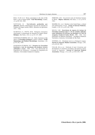 Botulismo de origem alimentar.                                                287

RALL, V.L.M. et al. Honey consumption in the state of São          SERRANO, A.M. Um provável surto de botulismo humano
Paulo: a risk to human health? Food Microbiology, London,          no Brasil. Higiene Alimentar, São Paulo, v.1 n.2, p.16-19,
v.9, p.299–303, 2003.                                              1982.

SANTIAGO, O.           Toxi-infecções produzidas por               SHAPIRO, R.L. et al. Botulism in the United States: a clinical
alimentos. Brasília: Departamento Nacional de Inspeção de          and epidemiologic review. Annals of Internal Medicine,
Produtos de Origem Animal, DIPAC, Ministério da Agricultura,       London, v.129, n.3, p.221-228, 1998.
1972. 276p.
                                                                   SOUZA, A.M. Ocorrência de esporos de toxinas de
SCARCELLI, E.; PIATTI, R.M. Patógenos emergentes                   Clostridium botulinum tipos C e D em cacimbas utilizadas
relacionados à contaminação de alimentos de origem animal.         como bebedouros de bovinos em pastagens no Vale do
Biológico, São Paulo, v.64, n.2, p.123–127, 2002.                  Araguaia, Estado de Goiás, Brasil. 2001. 166f. Tese
                                                                   (Doutorado em Medicina Veterinária) – Faculdade de Medicina
SCHOCKEN-ITURRINO, R.P. et al. Study of presence of the            Veterinária e Zootecnia, Universidade de São Paulo.
spores of Clostridium botulinum in honey in Brazil. FEMS
Immunology and Medical Microbiology, Amsterdam, v.24,              STEPHEN, S.A. Botulinum toxin as a biological weapon.
p.379–382, 1999.                                                   Journal of American Medical Association, Chicago, v.285,
                                                                   n.8, p.43-49, 2001.
SCHOCKEN-ITURRINO, R.P. Pesquisa de Clostridium
botulinum e teste de inoculação em produtos cárneos                VILLAR, R.G. et al. Outbreak of type A botulism and
embalados a vácuo. 1980. 127f. Tese (Doutorado em                  development of a botulism surveillance and antitoxin release
Engenharia de Alimentos) - Faculdade de Engenharia de              system in Argentina. Journal of American Medical
Alimentos, Universidade Estadual de Campinas.                      Association, Chicago, v.14, n.281, p.1334-1338, 1999.




                                                                                   Ciência Rural, v.38, n.1, jan-fev, 2008.
 