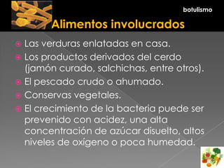  Las verduras enlatadas en casa.
 Los productos derivados del cerdo
(jamón curado, salchichas, entre otros).
 El pescado crudo o ahumado.
 Conservas vegetales.
 El crecimiento de la bacteria puede ser
prevenido con acidez, una alta
concentración de azúcar disuelto, altos
niveles de oxígeno o poca humedad.
botulismo
 