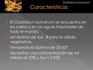  El Clostridium botulinum se encuentra en
los suelos y en las aguas impotables de
todo el mundo.
 pH óptimo de 4,6 - 8 para la célula
vegetativa.
 Temperatura óptima de 25-35º.
 Necesitan una concentración de sal
inferior al 10% y Aw > 0,935
Clostridium botulinum
 