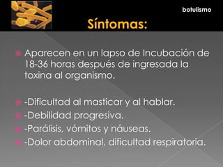  Aparecen en un lapso de Incubación de
18-36 horas después de ingresada la
toxina al organismo.
 -Dificultad al masticar y al hablar.
 -Debilidad progresiva.
 -Parálisis, vómitos y náuseas.
 -Dolor abdominal, dificultad respiratoria.
botulismo
 