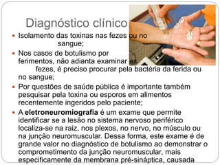 Diagnóstico clínico
 Isolamento das toxinas nas fezes ou no
sangue;
 Nos casos de botulismo por
ferimentos, não adianta examinar as
fezes, é preciso procurar pela bactéria da ferida ou
no sangue;
 Por questões de saúde pública é importante também
pesquisar pela toxina ou esporos em alimentos
recentemente ingeridos pelo paciente;
 A eletroneuromiografia é um exame que permite
identificar se a lesão no sistema nervoso periférico
localiza-se na raiz, nos plexos, no nervo, no músculo ou
na junção neuromuscular. Dessa forma, este exame é de
grande valor no diagnóstico de botulismo ao demonstrar o
comprometimento da junção neuromuscular, mais
especificamente da membrana pré-sináptica, causada
 