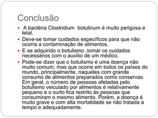 Conclusão
 A bactéria Clostridium botulinum é muito perigosa e
letal.
 Deve-se tomar cuidados específicos para que não
ocorra a contaminação de alimentos.
 E se adquirido o botulismo ,tomar os cuidados
necessários com o auxílio de um médico.
 Pode-se dizer que o botulismo é uma doença não
muito comum, mas que ocorre em todos os países do
mundo, principalmente, naqueles com grande
consumo de alimentos preparados como conservas.
Em geral, o número de pessoas afetadas pelo
botulismo veiculado por alimentos é relativamente
pequeno e o surto fica restrito às pessoas que
consumiram o mesmo alimento. Porém, a doença é
muito grave e com alta mortalidade se não tratada a
tempo e adequadamente.
 