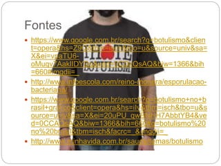 Fontes
 https://www.google.com.br/search?q=botulismo&clien
t=opera&hs=Z9Q&tbm=isch&tbo=u&source=univ&sa=
X&ei=vpaTU6-
oMuqv7AaklIDYDg&ved=0CDkQsAQ&biw=1366&bih
=660#imgdii=_
 http://www.infoescola.com/reino-monera/esporulacao-
bacteriana/
 https://www.google.com.br/search?q=botulismo+no+b
rasil+gráfico&client=opera&hs=iIv&tbm=isch&tbo=u&s
ource=univ&sa=X&ei=20uPU_qwBNHH7AbbtYB4&ve
d=0CCAQsAQ&biw=1366&bih=660#q=botulismo%20
no%20brasil&tbm=isch&facrc=_&imgdii=_
 http://www.minhavida.com.br/saude/temas/botulismo
 