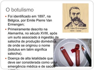 O botulismo
 Foi identificado em 1897, na
Bélgica, por Emile Pierre Van
Ermengen;
 Primeiramente descrito na
Alemanha, no século XVIII, após
um surto associado à ingestão de
salsicha de produção doméstica,
de onde se originou o nome
(botulus em latim significa
salsicha).
 Doença de alta letalidade que
deve ser considerada como uma
emergência médica e de saúde
 