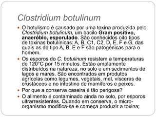 Clostridium botulinum
 O botulismo é causado por uma toxina produzida pelo
Clostridium botulinum, um bacilo Gram positivo,
anaeróbio, esporulado. São conhecidos oito tipos
de toxinas botulínicas: A, B, C1, C2, D, E, F e G, das
quais as do tipo A, B, E e F são patogênicas para o
homem.
 Os esporos do C. botulinum resistem a temperaturas
de 120°C por 15 minutos. Estão amplamente
distribuídos na natureza, no solo e em sedimentos de
lagos e mares. São encontrados em produtos
agrícolas como legumes, vegetais, mel, vísceras de
crustáceos e no intestino de mamíferos e peixes.
 Por que a conserva caseira é tão perigosa?
 O alimento é contaminado ainda no solo, por esporos
ultrarresistentes. Quando em conserva, o micro-
organismo modifica-se e começa produzir a toxina;
 