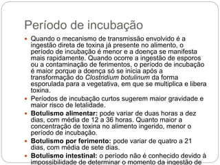 Período de incubação
 Quando o mecanismo de transmissão envolvido é a
ingestão direta de toxina já presente no alimento, o
período de incubação é menor e a doença se manifesta
mais rapidamente. Quando ocorre a ingestão de esporos
ou a contaminação de ferimentos, o período de incubação
é maior porque a doença só se inicia após a
transformação do Clostridium botulinum da forma
esporulada para a vegetativa, em que se multiplica e libera
toxina.
 Períodos de incubação curtos sugerem maior gravidade e
maior risco de letalidade.
 Botulismo alimentar: pode variar de duas horas a dez
dias, com média de 12 a 36 horas. Quanto maior a
concentração de toxina no alimento ingerido, menor o
período de incubação.
 Botulismo por ferimento: pode variar de quatro a 21
dias, com média de sete dias.
 Botulismo intestinal: o período não é conhecido devido à
impossibilidade de determinar o momento da ingestão de
 