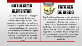 Esse tipo de botulismo se pega por
meio da ingestão de alimentos
contaminados com a bactéria – que
geralmente se prolifera em ambientes
com pouco oxigênio, como no caso de
alimentos enlatados. Os alimentos
mais comumente contaminados pela
bactéria são vegetais em conservas
caseiras, carne de porco e presunto,
peixe defumado ou cru, mel, entre
outros.
Para botulismo alimentar, ingerir alimentos
mal conservados ou enlatados vencidos é o
principal fator de risco para contrair a
doença. Beber água contaminada com a
bactéria do botulismo também pode levar à
doença. Por isso, viver em regiões que não
dispõem de saneamento básico adequado ou
de tratamento de água também pode elevar
os riscos de uma pessoa apresentar a
condição
 