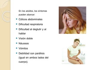En los adultos, los síntomas
pueden abarcar:
 Cólicos abdominales
 Dificultad respiratoria
 Dificultad al deglutir y al
hablar
 Visión doble
 Náuseas
 Vómitos
 Debilidad con parálisis
(igual en ambos lados del
cuerpo).
 