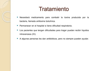 Tratamiento
 Necesitará medicamento para combatir la toxina producida por la
bacteria, llamada antitoxina botulínica.
 Permanecer en el hospital si tiene dificultad respiratoria.
 Los pacientes que tengan dificultades para tragar pueden recibir líquidos
intravenosos (IV).
 A algunas personas les dan antibióticos, pero no siempre pueden ayudar.
 