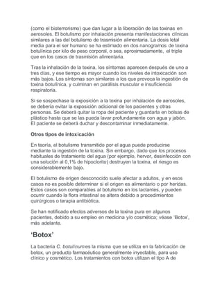 (como el bioterrorismo) que dan lugar a la liberación de las toxinas en
aerosoles. El botulismo por inhalación presenta manifestaciones clínicas
similares a las del botulismo de trasmisión alimentaria. La dosis letal
media para el ser humano se ha estimado en dos nanogramos de toxina
botulínica por kilo de peso corporal, o sea, aproximadamente, el triple
que en los casos de trasmisión alimentaria.
Tras la inhalación de la toxina, los síntomas aparecen después de uno a
tres días, y ese tiempo es mayor cuando los niveles de intoxicación son
más bajos. Los síntomas son similares a los que provoca la ingestión de
toxina botulínica, y culminan en parálisis muscular e insuficiencia
respiratoria.
Si se sospechase la exposición a la toxina por inhalación de aerosoles,
se debería evitar la exposición adicional de los pacientes y otras
personas. Se deberá quitar la ropa del paciente y guardarla en bolsas de
plástico hasta que se las pueda lavar profundamente con agua y jabón.
El paciente se deberá duchar y descontaminar inmediatamente.
Otros tipos de intoxicación
En teoría, el botulismo transmitido por el agua puede producirse
mediante la ingestión de la toxina. Sin embargo, dado que los procesos
habituales de tratamiento del agua (por ejemplo, hervor, desinfección con
una solución al 0,1% de hipoclorito) destruyen la toxina, el riesgo es
considerablemente bajo.
El botulismo de origen desconocido suele afectar a adultos, y en esos
casos no es posible determinar si el origen es alimentario o por heridas.
Estos casos son comparables al botulismo en los lactantes, y pueden
ocurrir cuando la flora intestinal se altera debido a procedimientos
quirúrgicos o terapia antibiótica.
Se han notificado efectos adversos de la toxina pura en algunos
pacientes, debido a su empleo en medicina y/o cosmética; véase ‘Botox’,
más adelante.
‘Botox’
La bacteria C. botulinum es la misma que se utiliza en la fabricación de
botox, un producto farmacéutico generalmente inyectable, para uso
clínico y cosmético. Los tratamientos con botox utilizan el tipo A de
 