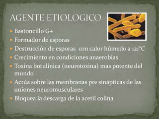 Bastoncillo G+ Formador de esporasDestrucción de esporas  con calor húmedo a 121°CCrecimiento en condiciones anaerobiasToxina botulínica (neurotoxina) mas potente del mundoActúa sobre las membranas pre sinápticas de las uniones neuromuscularesBloquea la descarga de la acetil colinaAGENTE ETIOLOGICO