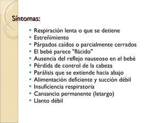 Síntomas: Respiración lenta o que se detiene  Estreñimiento  Párpados caídos o parcialmente cerrados  El bebé parece "flácido"  Ausencia del reflejo nauseoso en el bebé  Pérdida de control de la cabeza  Parálisis que se extiende hacia abajo  Alimentación deficiente y succión débil  Insuficiencia respiratoria  Cansancio permanente (letargo)  Llanto débil  