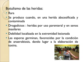 Botulismo de las heridas: Rara Se produce cuando, en una herida abscesificada y contaminada Drogadictos : heridas por uso parenteral y en senos maxilares  Debilidad localizada en la extremidad lesionada Las esporas germinan, favorecidas por la condición de anaerobiosis, dando lugar a la elaboración de toxina. 